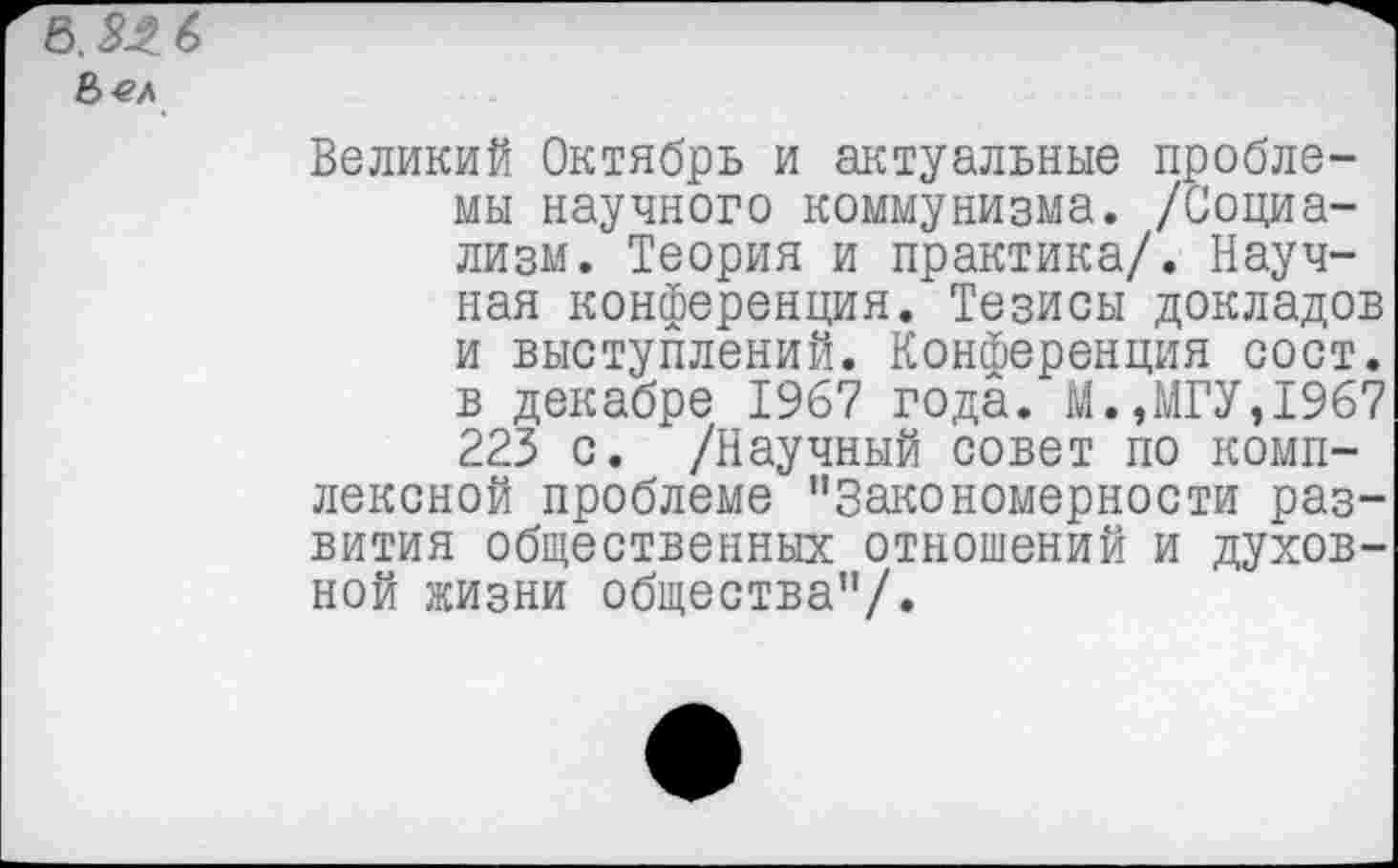 ﻿Великий Октябрь и актуальные проблемы научного коммунизма. /Социализм. Теория и практика/. Научная конференция. Тезисы докладов и выступлений. Конференция сост. в декабре 1967 года. М.,МГУ,1967 223 с. /Научный совет по комплексной проблеме ’’Закономерности развития общественных отношений и духовной жизни общества”/.